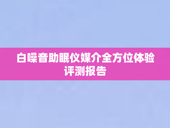白噪音助眠仪媒介全方位体验评测报告 白噪音助眠仪媒介全方位体验评测报告