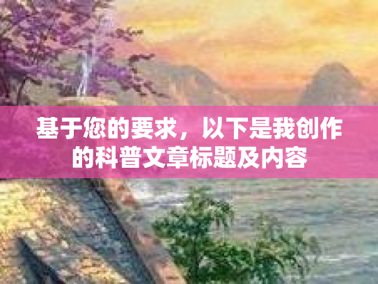 基于您的要求,以下是我创作的科普文章标题及内容 基于您的要求,以下是我创作的科普文章标题及内容