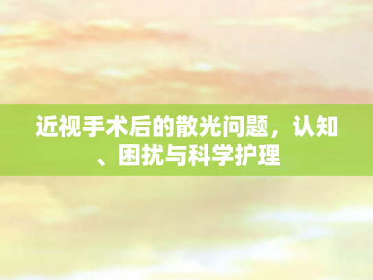 近视手术后的散光问题，认知、困扰与科学护理第1张-巧哦健康视界