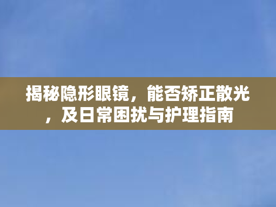 揭秘隐形眼镜,能否矫正散光,及日常困扰与护理指南 揭秘隐形眼镜,能否矫正散光,及日常困扰与护理指南