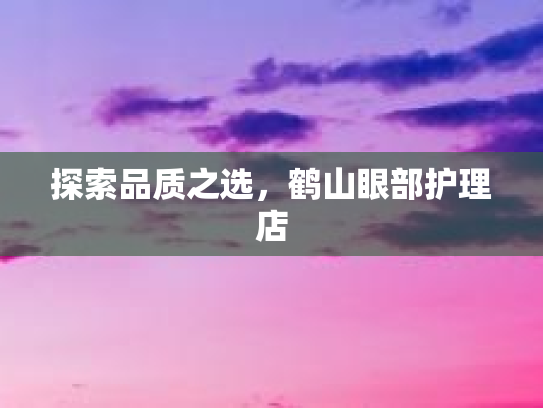 探索品质之选,鹤山眼部护理店 探索品质之选,鹤山眼部护理店