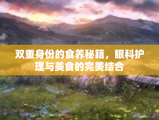 双重身份的食养秘籍,眼科护理与美食的完美结合 双重身份的食养秘籍,眼科护理与美食的完美结合