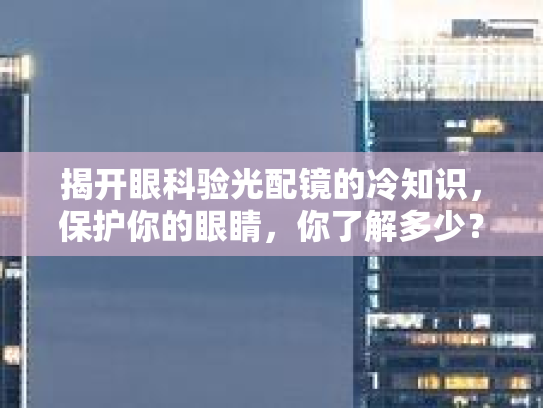 揭开眼科验光配镜的冷知识，保护你的眼睛，你了解多少？