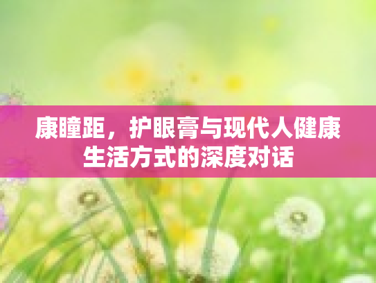 康瞳距，护眼膏与现代人健康生活方式的深度对话第1张-巧哦健康视界