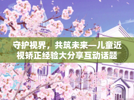 守护视界，共筑未来—儿童近视矫正经验大分享互动话题第1张-巧哦健康视界