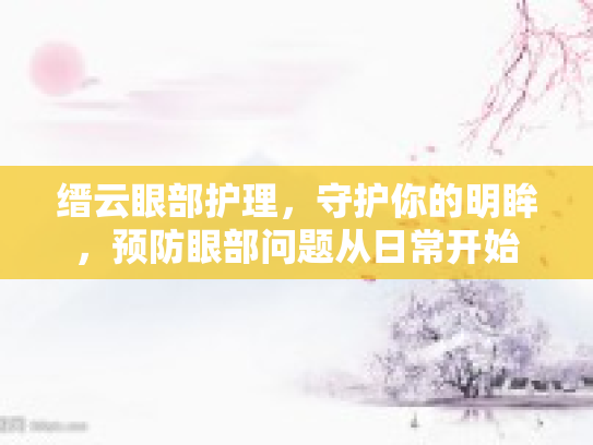 缙云眼部护理,守护你的明眸,预防眼部问题从日常开始 缙云眼部护理,守护你的明眸,预防眼部问题从日常开始
