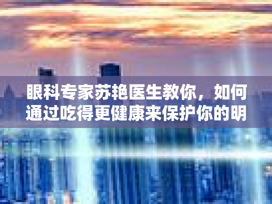 眼科专家苏艳医生教你，如何通过吃得更健康来保护你的明亮双眼