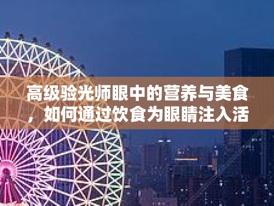 高级验光师眼中的营养与美食，如何通过饮食为眼睛注入活力