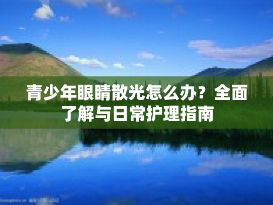 青少年眼睛散光怎么办？全面了解与日常护理指南