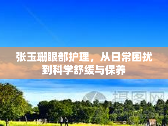 张玉珊眼部护理，从日常困扰到科学舒缓与保养