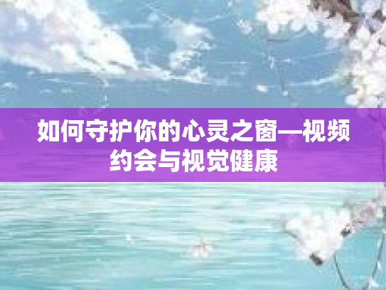 如何守护你的心灵之窗—视频约会与视觉健康