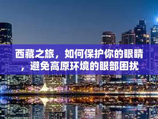 西藏之旅，如何保护你的眼睛，避免高原环境的眼部困扰