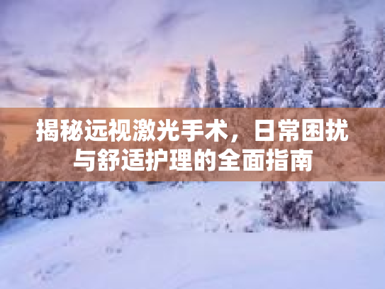 揭秘远视激光手术，日常困扰与舒适护理的全面指南