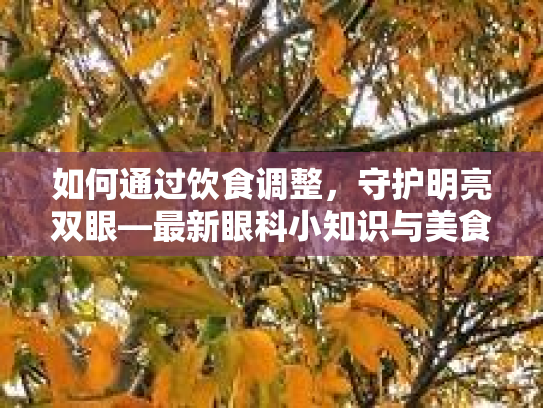 如何通过饮食调整，守护明亮双眼—最新眼科小知识与美食之旅