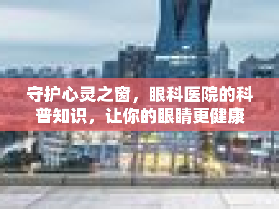 守护心灵之窗，眼科医院的科普知识，让你的眼睛更健康