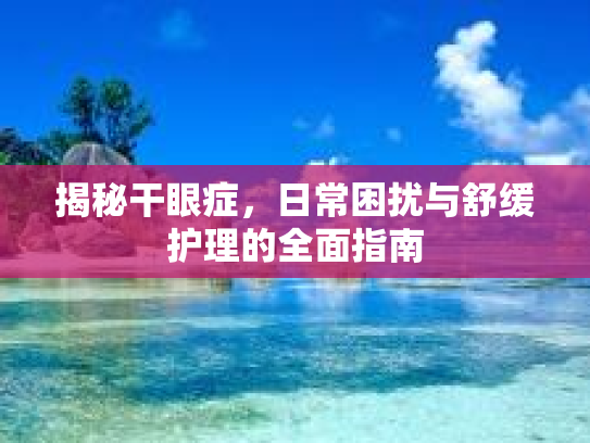 揭秘干眼症，日常困扰与舒缓护理的全面指南