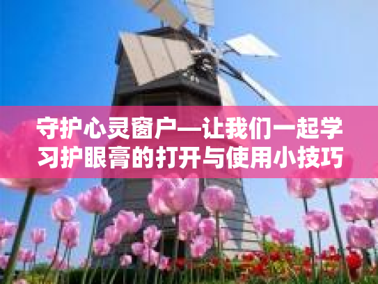 守护心灵窗户—让我们一起学习护眼膏的打开与使用小技巧