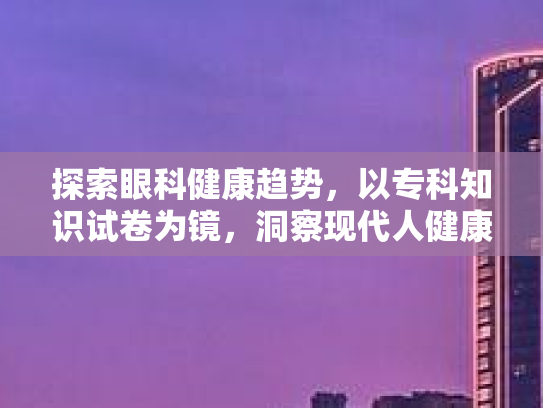 探索眼科健康趋势，以专科知识试卷为镜，洞察现代人健康生活方式的价值与影响