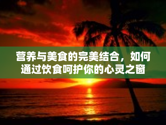 营养与美食的完美结合,如何通过饮食呵护你的心灵之窗