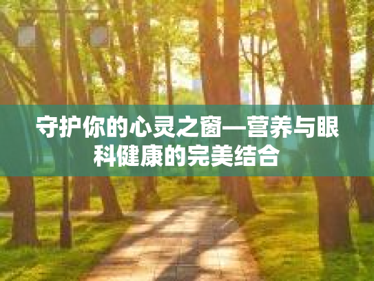守护你的心灵之窗—营养与眼科健康的完美结合