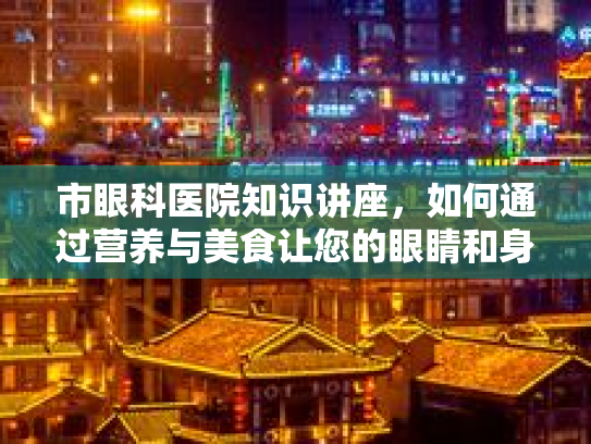 市眼科医院知识讲座，如何通过营养与美食让您的眼睛和身体更舒适