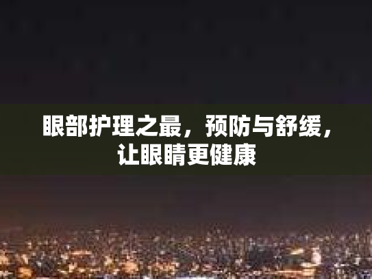 眼部护理之最，预防与舒缓，让眼睛更健康