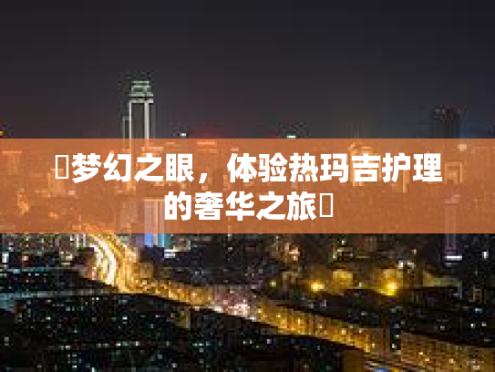 ✨梦幻之眼，体验热玛吉护理的奢华之旅✨