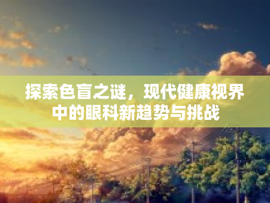 探索色盲之谜，现代健康视界中的眼科新趋势与挑战