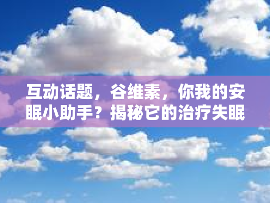 互动话题，谷维素，你我的安眠小助手？揭秘它的治疗失眠秘密！