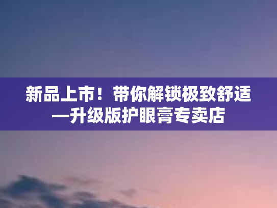 新品上市！带你解锁极致舒适—升级版护眼膏专卖店