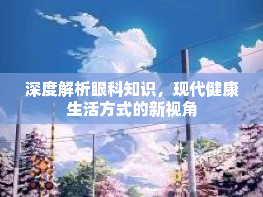 深度解析眼科知识，现代健康生活方式的新视角