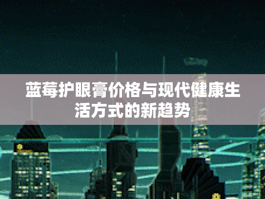 蓝莓护眼膏价格与现代健康生活方式的新趋势