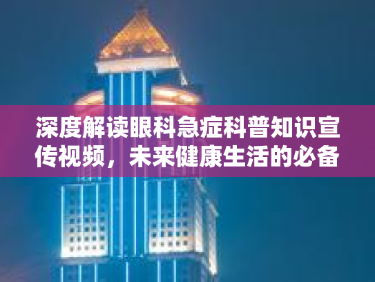 深度解读眼科急症科普知识宣传视频，未来健康生活的必备武器