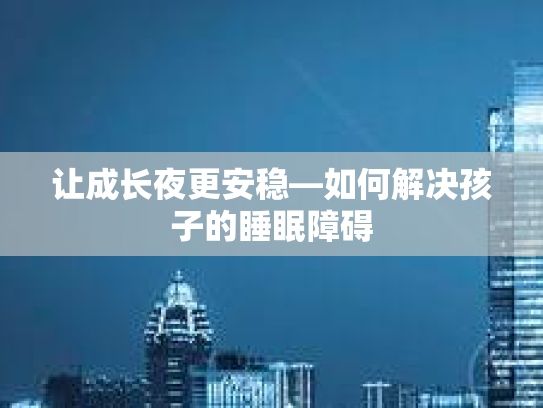 让成长夜更安稳—如何解决孩子的睡眠障碍