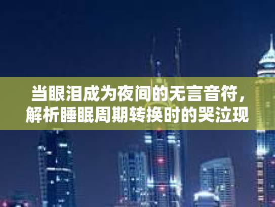 当眼泪成为夜间的无言音符，解析睡眠周期转换时的哭泣现象第1张-巧哦健康视界