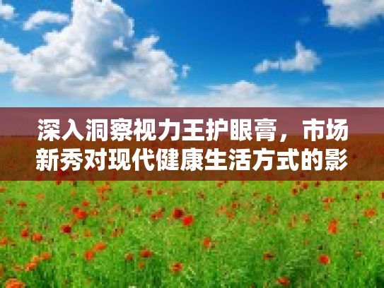 深入洞察视力王护眼膏，市场新秀对现代健康生活方式的影响与价值