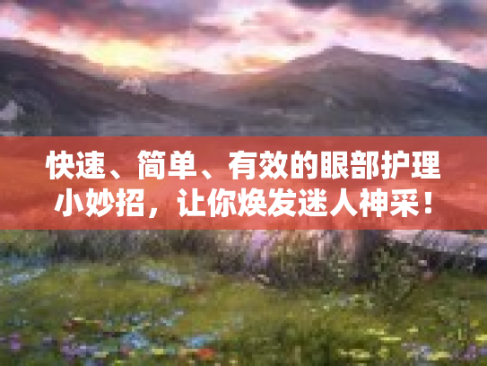 快速、简单、有效的眼部护理小妙招，让你焕发迷人神采！