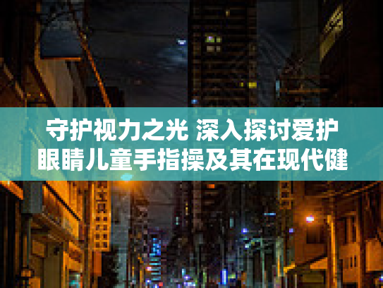 守护视力之光 深入探讨爱护眼睛儿童手指操及其在现代健康生活方式中的价值