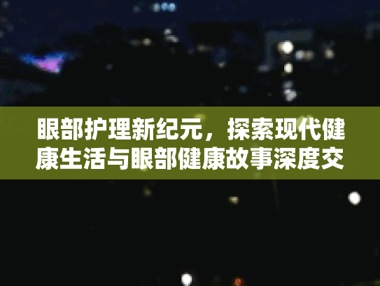 眼部护理新纪元，探索现代健康生活与眼部健康故事深度交织的未来