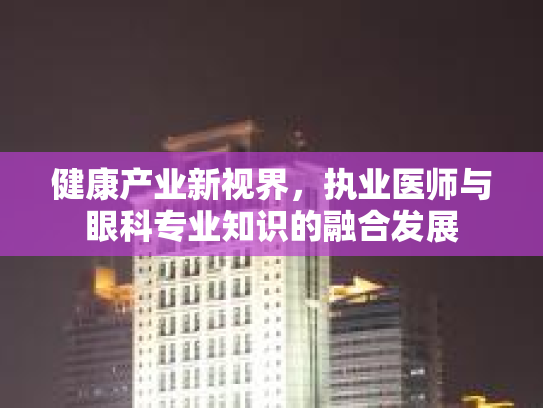 健康产业新视界，执业医师与眼科专业知识的融合发展第1张-巧哦健康视界