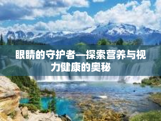 眼睛的守护者—探索营养与视力健康的奥秘