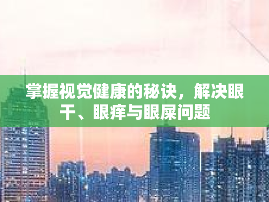掌握视觉健康的秘诀，解决眼干、眼痒与眼屎问题