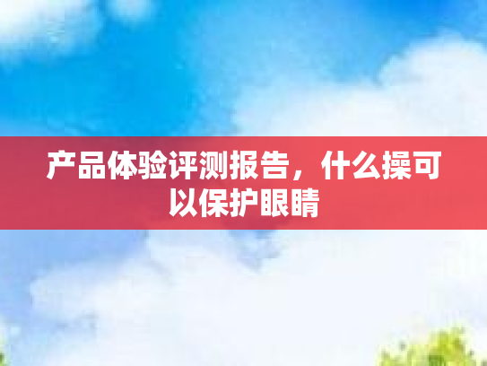 产品体验评测报告，什么操可以保护眼睛