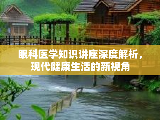 眼科医学知识讲座深度解析，现代健康生活的新视角