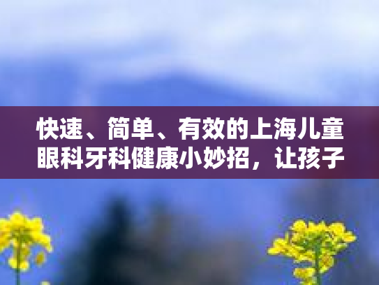 快速、简单、有效的上海儿童眼科牙科健康小妙招，让孩子的未来更明亮！