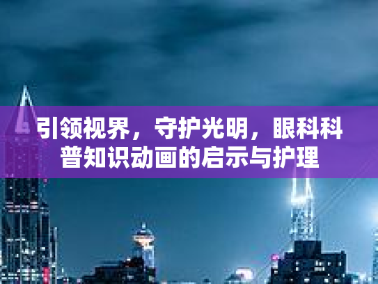 引领视界，守护光明，眼科科普知识动画的启示与护理
