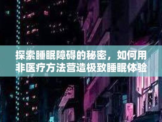 探索睡眠障碍的秘密，如何用非医疗方法营造极致睡眠体验第1张-巧哦健康视界