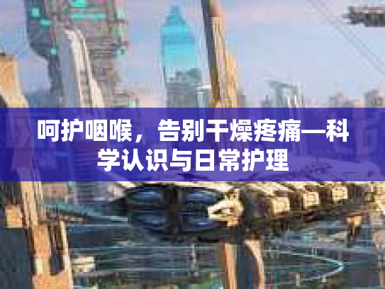 呵护咽喉，告别干燥疼痛—科学认识与日常护理