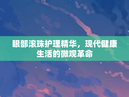 眼部滚珠护理精华，现代健康生活的微观革命