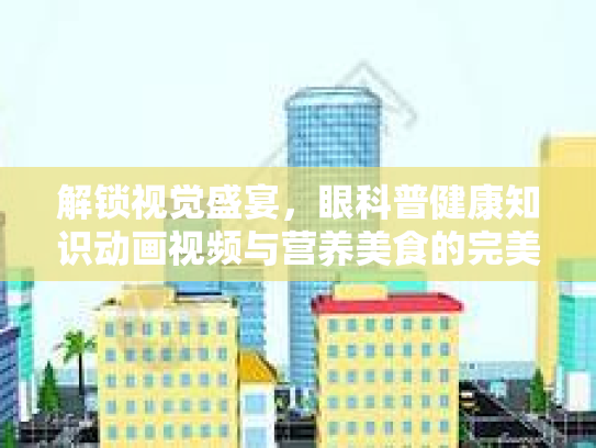 解锁视觉盛宴，眼科普健康知识动画视频与营养美食的完美结合